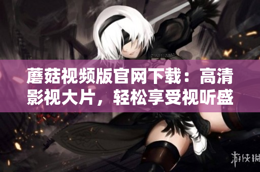 蘑菇视频版官网下载：高清影视大片，轻松享受视听盛宴