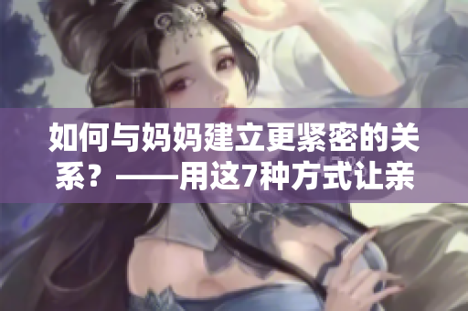 如何与妈妈建立更紧密的关系？——用这7种方式让亲情更深厚