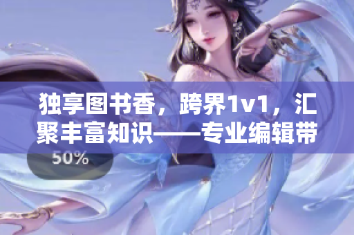 独享图书香，跨界1v1，汇聚丰富知识——专业编辑带你探索