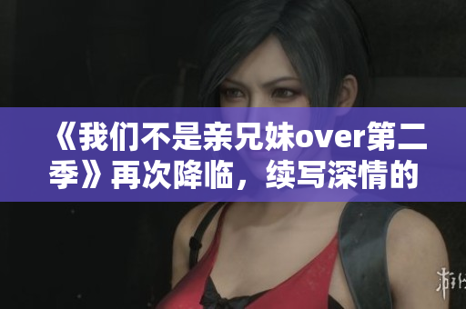《我们不是亲兄妹over第二季》再次降临，续写深情的兄妹之爱！