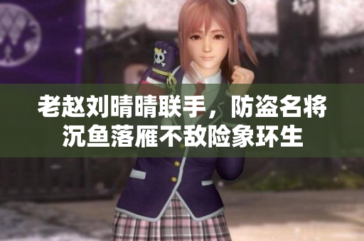 老赵刘晴晴联手，防盗名将沉鱼落雁不敌险象环生
