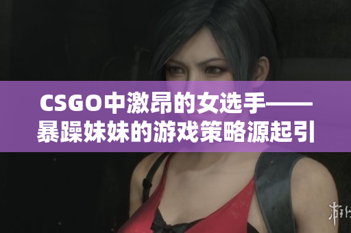 CSGO中激昂的女选手——暴躁妹妹的游戏策略源起引人瞩目
