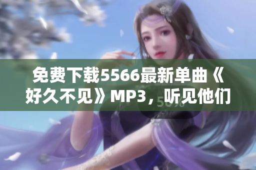 免费下载5566最新单曲《好久不见》MP3，听见他们的成长与进化