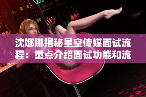 沈娜娜揭秘星空传媒面试流程：重点介绍面试功能和流程