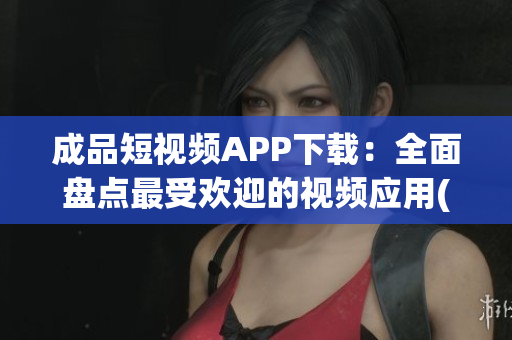 成品短视频APP下载：全面盘点最受欢迎的视频应用(1)