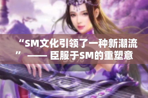 “SM文化引领了一种新潮流” —— 臣服于SM的重塑意义