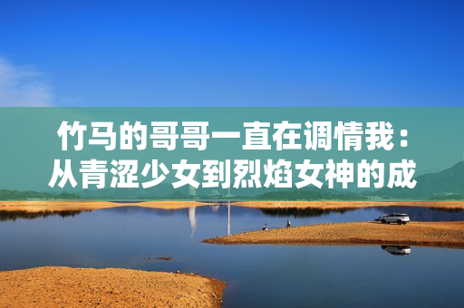 竹马的哥哥一直在调情我：从青涩少女到烈焰女神的成长故事