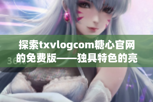 探索txvlogcom糖心官网的免费版——独具特色的亮点概述