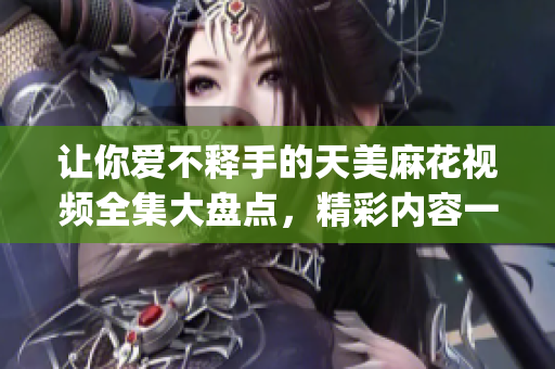 让你爱不释手的天美麻花视频全集大盘点，精彩内容一网打尽(1)