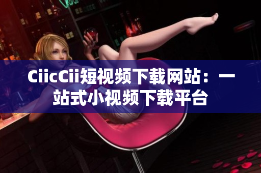 CiicCii短视频下载网站：一站式小视频下载平台