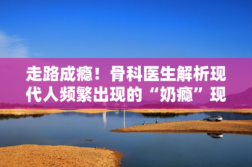 走路成瘾！骨科医生解析现代人频繁出现的“奶瘾”现象