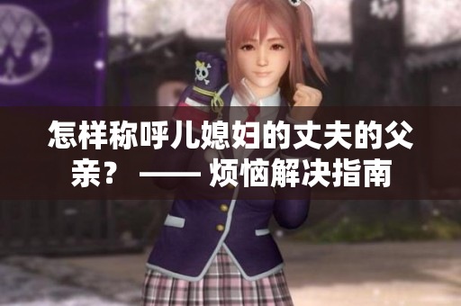 怎样称呼儿媳妇的丈夫的父亲？ —— 烦恼解决指南