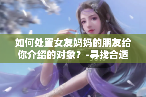如何处置女友妈妈的朋友给你介绍的对象？-寻找合适的爱情之路
