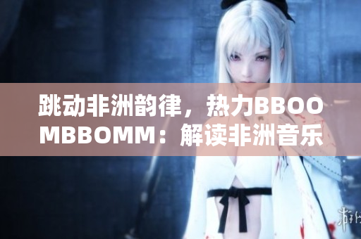 跳动非洲韵律，热力BBOOMBBOMM：解读非洲音乐文化的独特魅力