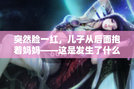 突然脸一红，儿子从后面抱着妈妈——这是发生了什么？
