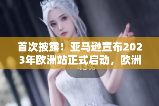 首次披露！亚马逊宣布2023年欧洲站正式启动，欧洲地区将迎来全新的购物体验！