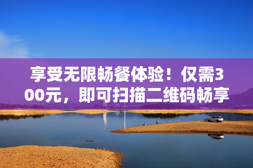 享受无限畅餐体验！仅需300元，即可扫描二维码畅享美食天堂