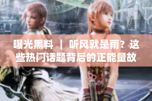 曝光黑料 ｜ 听风就是雨？这些热门话题背后的正能量故事超有料！(1)