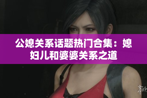 公媳关系话题热门合集：媳妇儿和婆婆关系之道