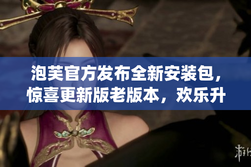 泡芙官方发布全新安装包，惊喜更新版老版本，欢乐升级不容错过(1)