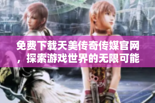 免费下载天美传奇传媒官网，探索游戏世界的无限可能性