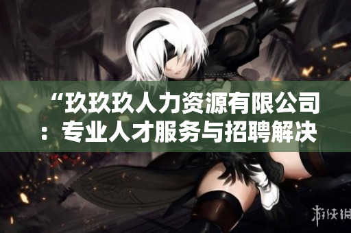 “玖玖玖人力资源有限公司：专业人才服务与招聘解决方案提供商”