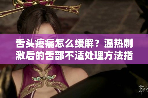 舌头疼痛怎么缓解？温热刺激后的舌部不适处理方法指南！