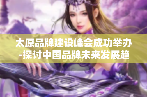 太原品牌建设峰会成功举办-探讨中国品牌未来发展趋势
