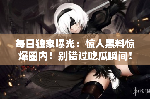 每日独家曝光：惊人黑料惊爆圈内！别错过吃瓜瞬间！