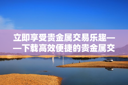 立即享受贵金属交易乐趣——下载高效便捷的贵金属交易APP