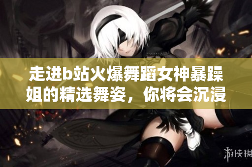 走进b站火爆舞蹈女神暴躁姐的精选舞姿，你将会沉浸在舞蹈的海洋中