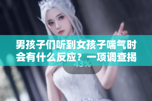 男孩子们听到女孩子喘气时会有什么反应？一项调查揭晓真相！