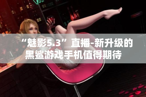 “魅影5.3”直播-新升级的黑鲨游戏手机值得期待