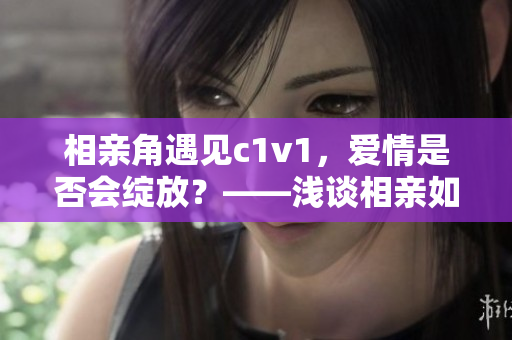 相亲角遇见c1v1，爱情是否会绽放？——浅谈相亲如何寻找真爱