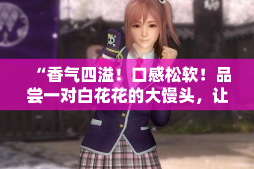 “香气四溢！口感松软！品尝一对白花花的大馒头，让您回味无穷！”