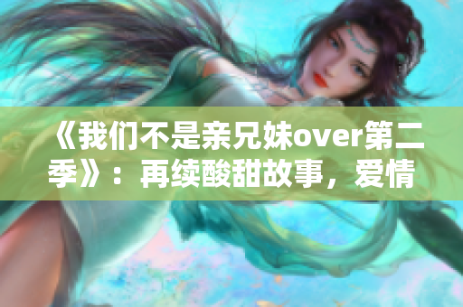 《我们不是亲兄妹over第二季》：再续酸甜故事，爱情升级挑战自我