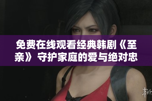 免费在线观看经典韩剧《至亲》 守护家庭的爱与绝对忠诚