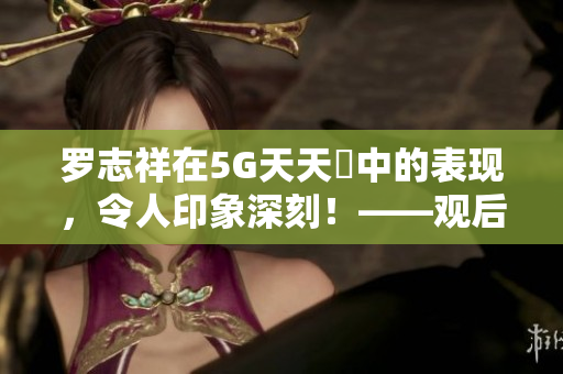 罗志祥在5G天天奭中的表现，令人印象深刻！——观后感