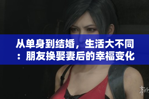从单身到结婚，生活大不同：朋友换娶妻后的幸福变化