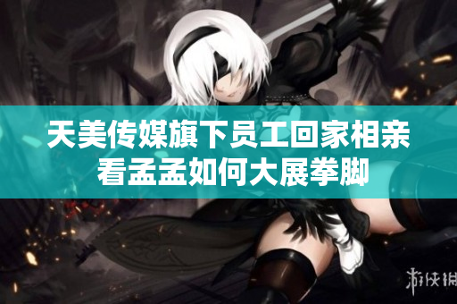天美传媒旗下员工回家相亲 看孟孟如何大展拳脚