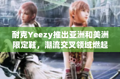 耐克Yeezy推出亚洲和美洲限定鞋，潮流交叉领域燃起新潮风潮！