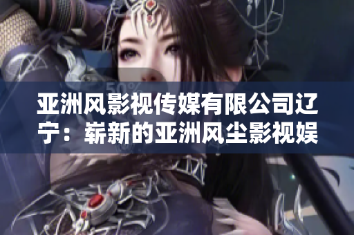 亚洲风影视传媒有限公司辽宁：崭新的亚洲风尘影视娱乐之旅