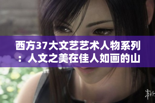 西方37大文艺艺术人物系列：人文之美在佳人如画的山水间闪耀