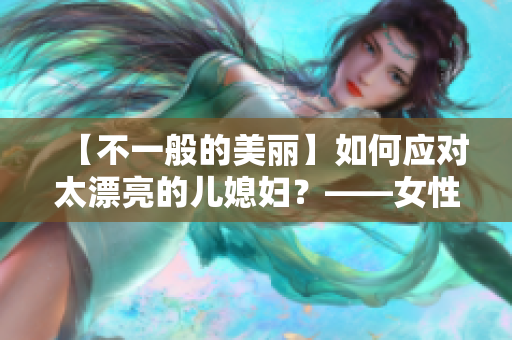 【不一般的美丽】如何应对太漂亮的儿媳妇？——女性魅力探究
