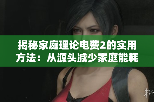 揭秘家庭理论电费2的实用方法：从源头减少家庭能耗！