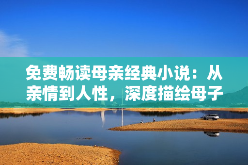 免费畅读母亲经典小说：从亲情到人性，深度描绘母子之间的伟大情感！