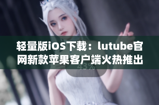 轻量版iOS下载：lutube官网新款苹果客户端火热推出(1)
