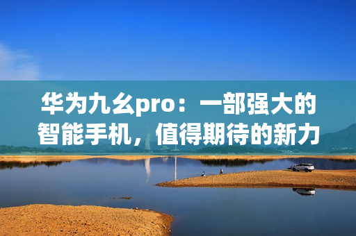 华为九幺pro：一部强大的智能手机，值得期待的新力量(1)