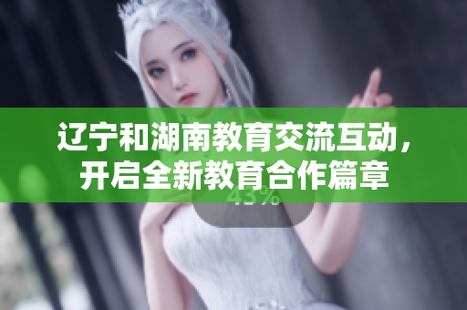 辽宁和湖南教育交流互动，开启全新教育合作篇章