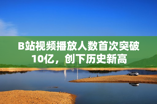 B站视频播放人数首次突破10亿，创下历史新高